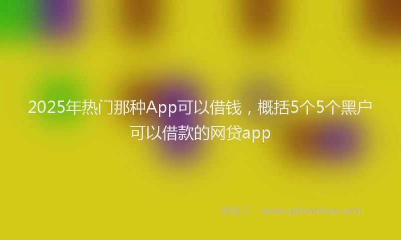 2025年热门那种App可以借钱，概括5个5个黑户可以借款的网贷app