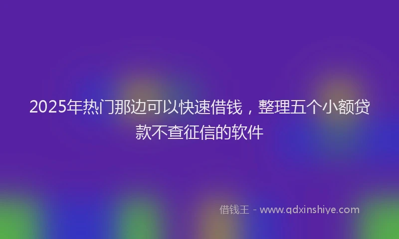 2025年热门那边可以快速借钱，整理五个小额贷款不查征信的软件