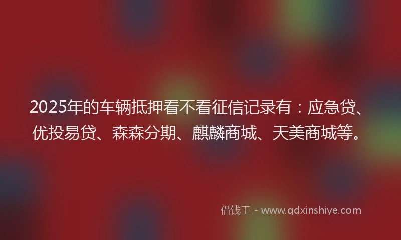 2025年的车辆抵押看不看征信记录有：应急贷、优投易贷、森森分期、麒麟商城、天美商城等。