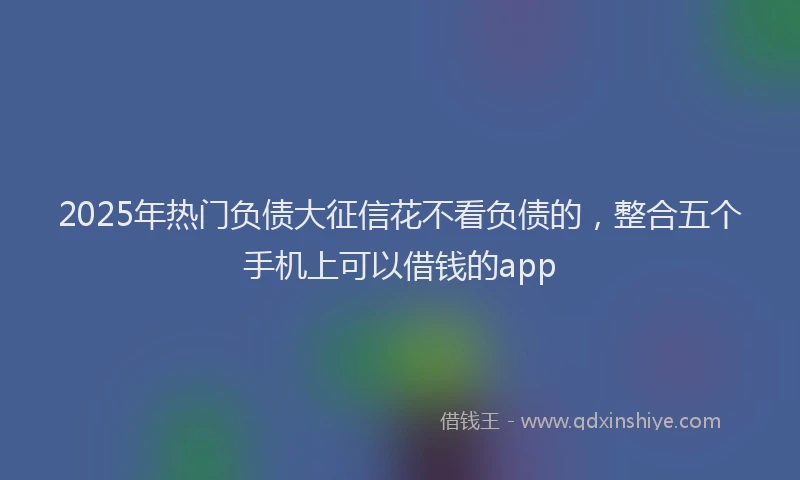 2025年热门负债大征信花不看负债的，整合五个手机上可以借钱的app