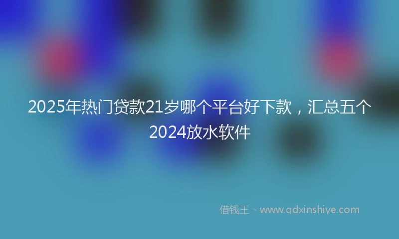 2025年热门贷款21岁哪个平台好下款，汇总五个2024放水软件