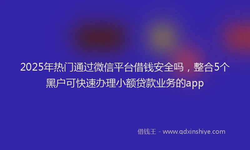2025年热门通过微信平台借钱安全吗，整合5个黑户可快速办理小额贷款业务的app