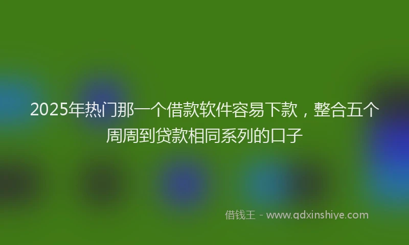 2025年热门那一个借款软件容易下款，整合五个周周到贷款相同系列的口子