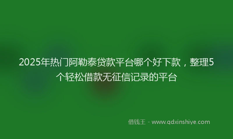 2025年热门阿勒泰贷款平台哪个好下款，整理5个轻松借款无征信记录的平台