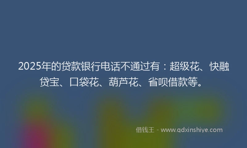 2025年的贷款银行电话不通过有：超级花、快融贷宝、口袋花、葫芦花、省呗借款等。