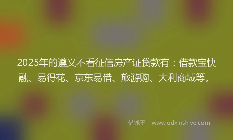 2025年的遵义不看征信房产证贷款有:借款宝快融、易得花、京东易借、旅游购、大利商城等。