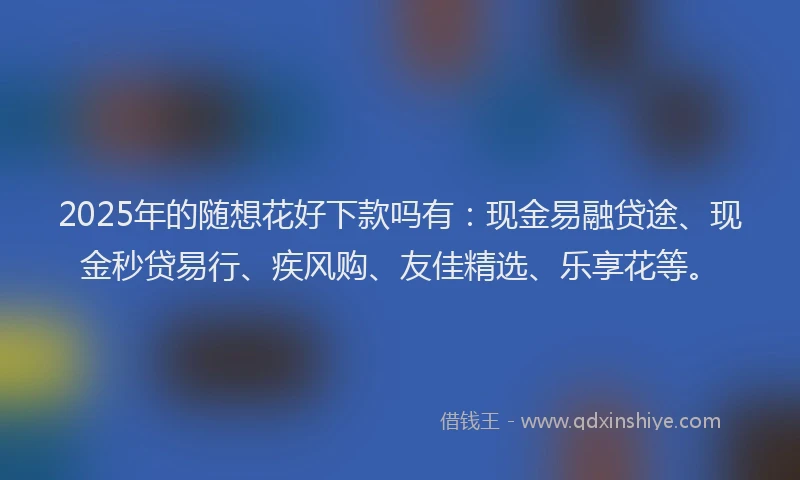 2025年的随想花好下款吗有：现金易融贷途、现金秒贷易行、疾风购、友佳精选、乐享花等。