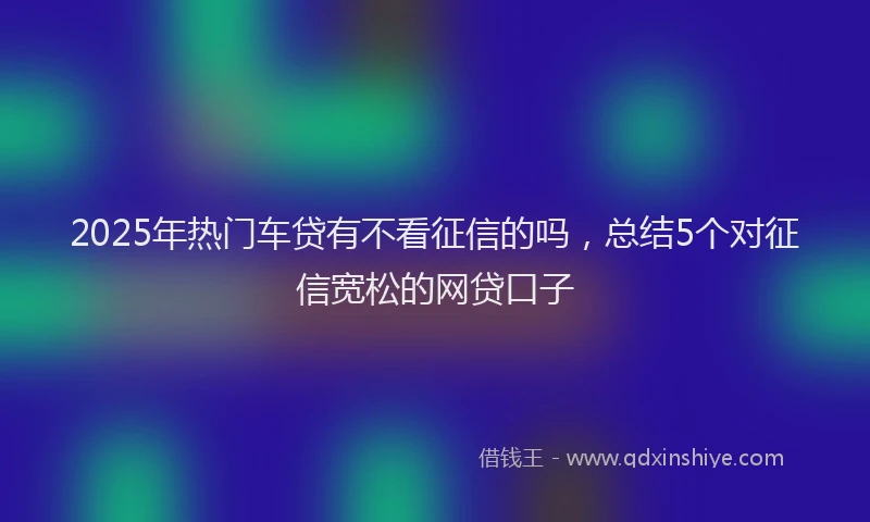 2025年热门车贷有不看征信的吗，总结5个对征信宽松的网贷口子
