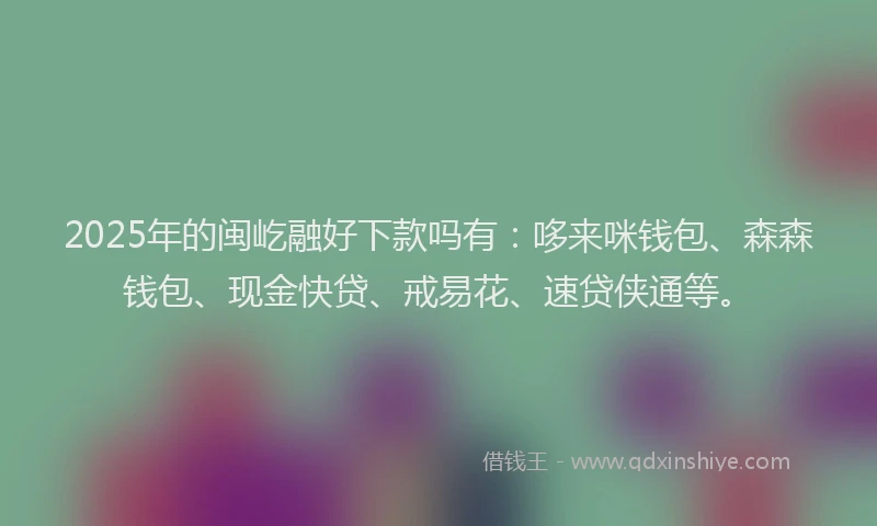 2025年的闽屹融好下款吗有：哆来咪钱包、森森钱包、现金快贷、戒易花、速贷侠通等。