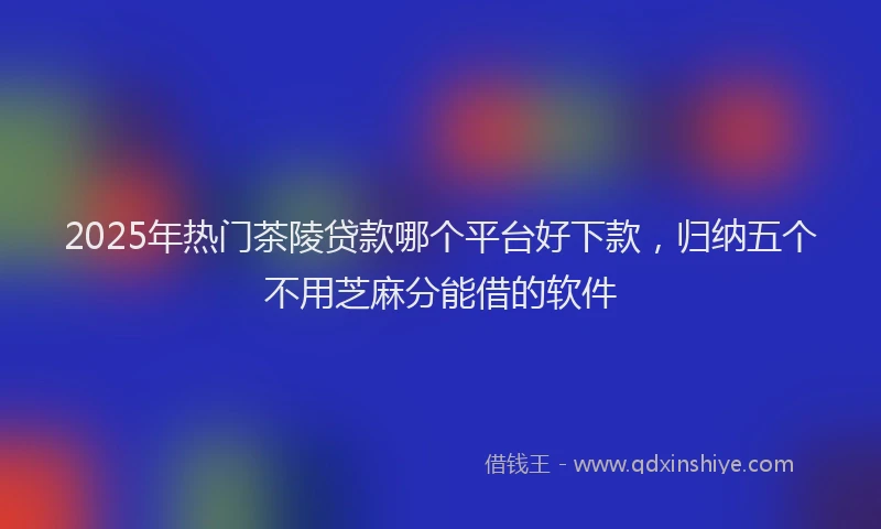 2025年热门茶陵贷款哪个平台好下款，归纳五个不用芝麻分能借的软件