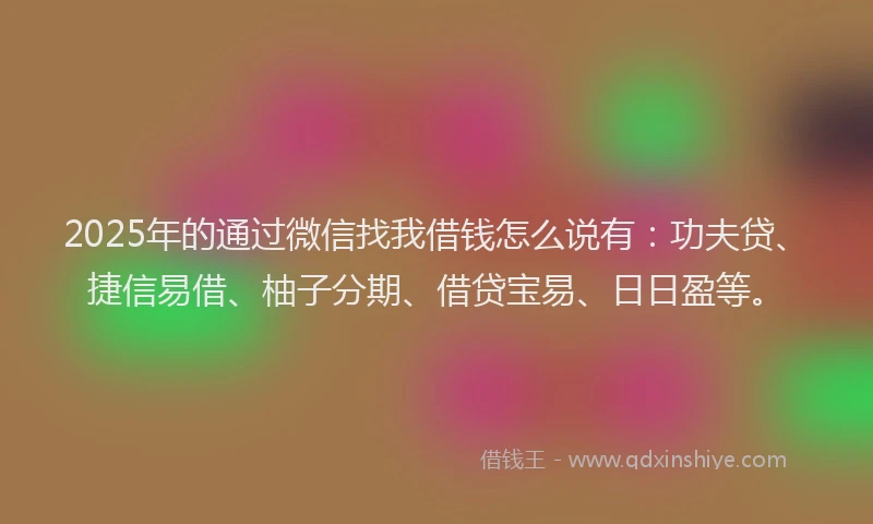 2025年的通过微信找我借钱怎么说有：功夫贷、捷信易借、柚子分期、借贷宝易、日日盈等。