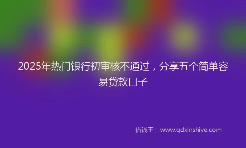 2025年热门银行初审核不通过,分享五个简单容易贷款口子