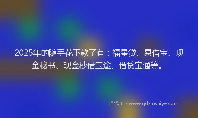 2025年的随手花下款了有:福星贷、易借宝、现金秘书、现金秒借宝途、借贷宝通等。