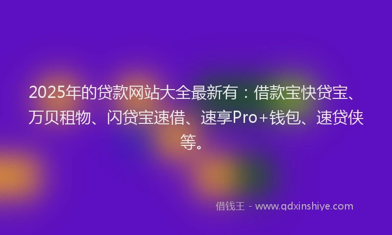 2025年的贷款网站大全最新有：借款宝快贷宝、万贝租物、闪贷宝速借、速享Pro+钱包、速贷侠等。