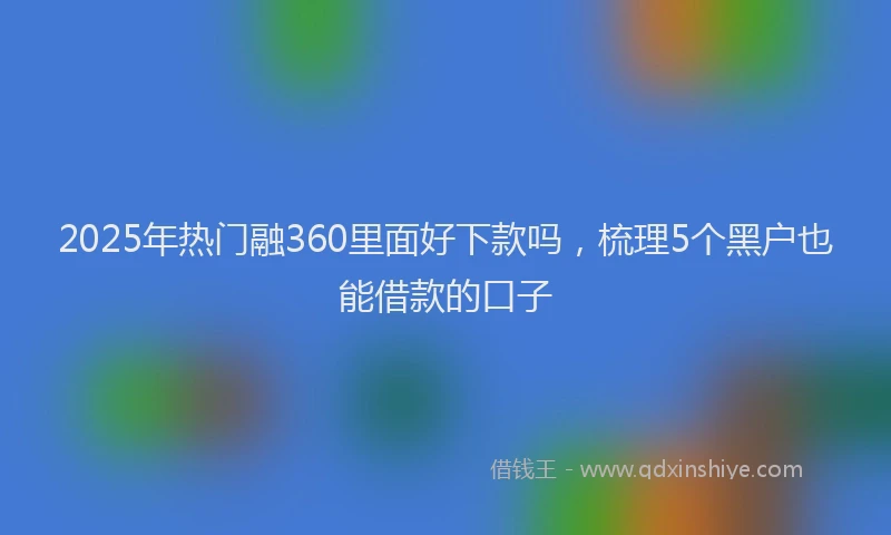 2025年热门融360里面好下款吗,梳理5个黑户也能借款的口子