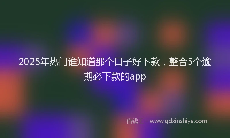 2025年热门谁知道那个口子好下款，整合5个逾期必下款的app