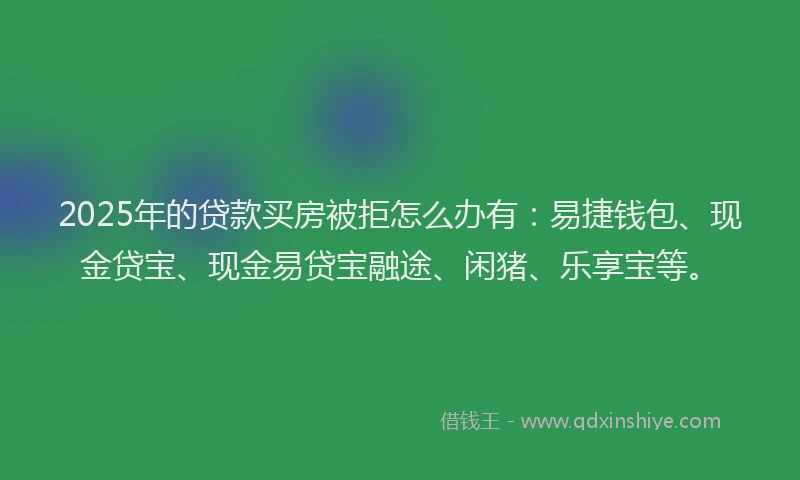 2025年的贷款买房被拒怎么办有:易捷钱包、现金贷宝、现金易贷宝融途、闲猪、乐享宝等。