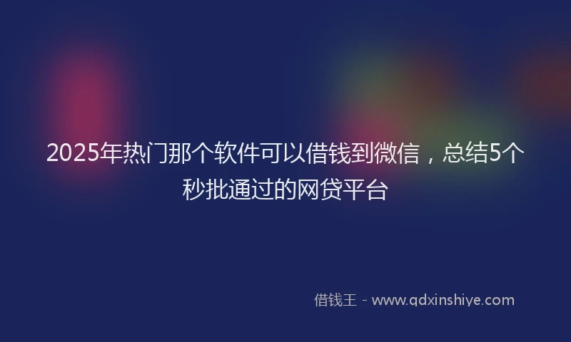 2025年热门那个软件可以借钱到微信，总结5个秒批通过的网贷平台