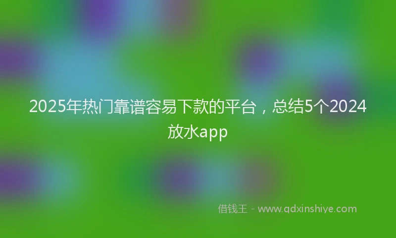 2025年热门靠谱容易下款的平台，总结5个2024放水app