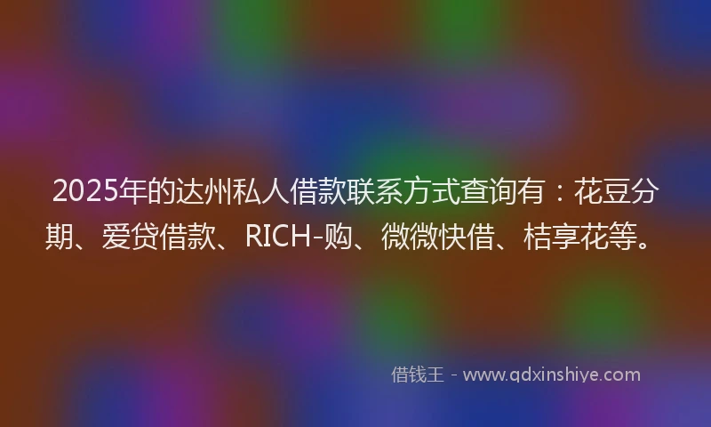 2025年的达州私人借款联系方式查询有:花豆分期、爱贷借款、RICH-购、微微快借、桔享花等。