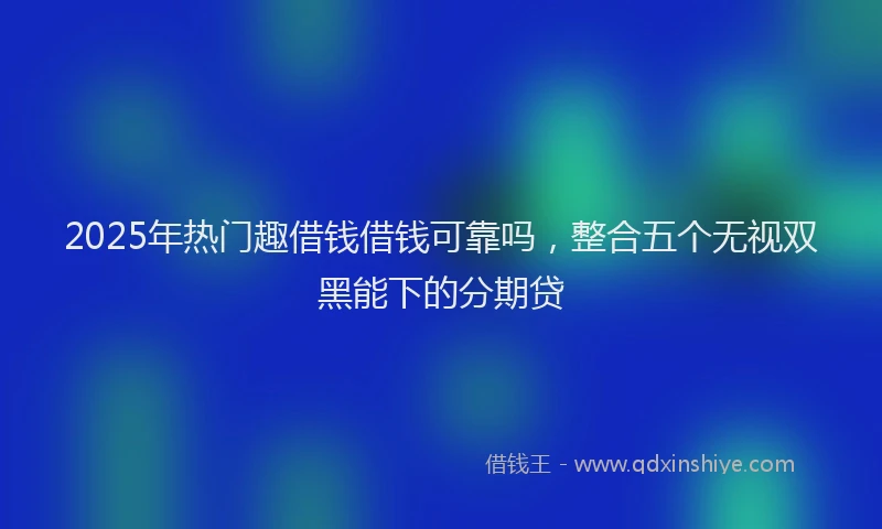 2025年热门趣借钱借钱可靠吗，整合五个无视双黑能下的分期贷