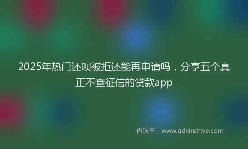2025年热门还呗被拒还能再申请吗,分享五个真正不查征信的贷款app