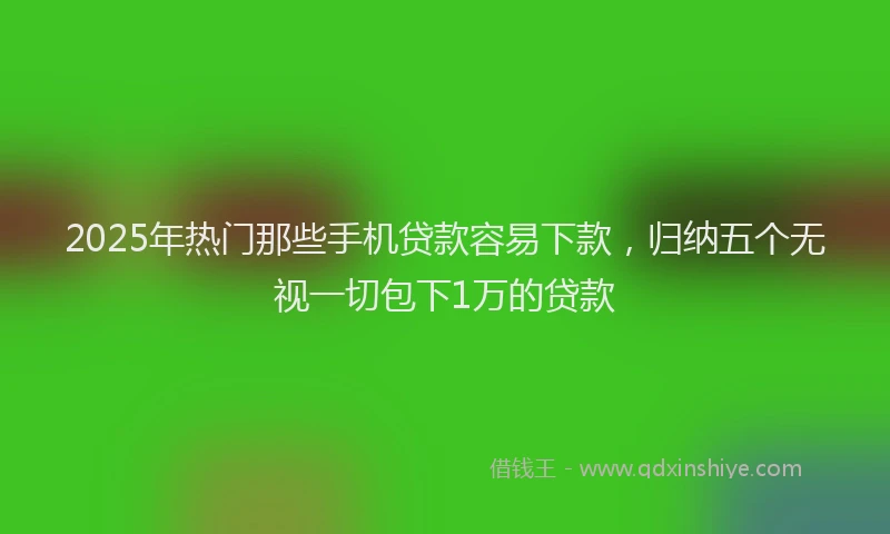 2025年热门那些手机贷款容易下款，归纳五个无视一切包下1万的贷款