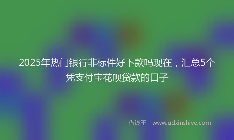 2025年热门银行非标件好下款吗现在，汇总5个凭支付宝花呗贷款的口子