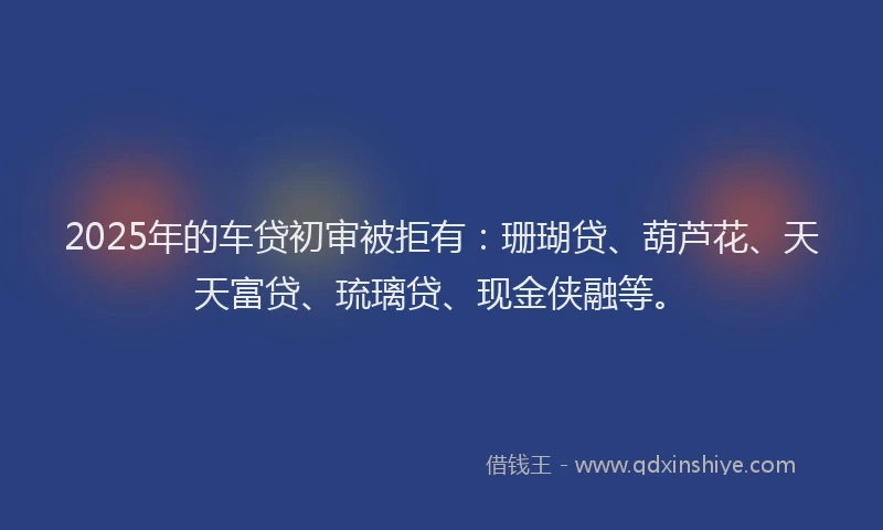 2025年的车贷初审被拒有：珊瑚贷、葫芦花、天天富贷、琉璃贷、现金侠融等。