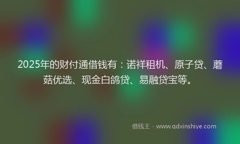 2025年的财付通借钱有：诺祥租机、原子贷、蘑菇优选、现金白鸽贷、易融贷宝等。
