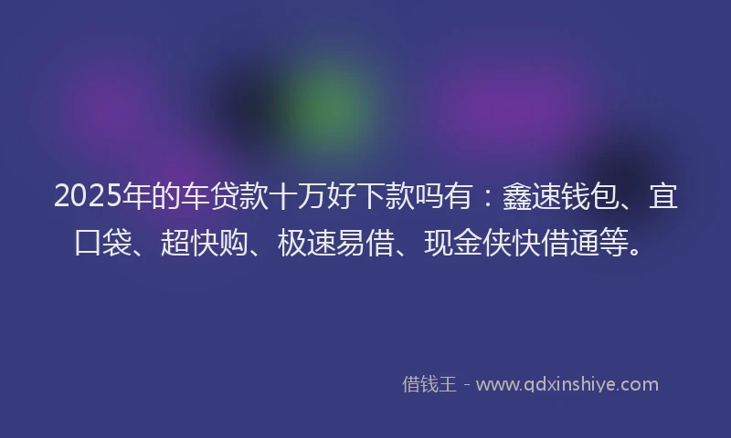 2025年的车贷款十万好下款吗有:鑫速钱包、宜口袋、超快购、极速易借、现金侠快借通等。