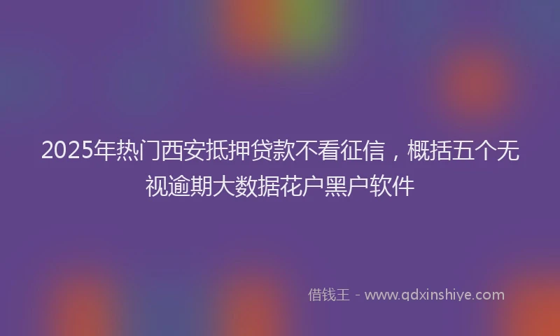 2025年热门西安抵押贷款不看征信,概括五个无视逾期大数据花户黑户软件