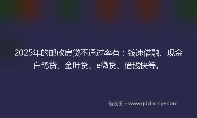 2025年的邮政房贷不通过率有:钱速借融、现金白鸽贷、金叶贷、e微贷、借钱快等。
