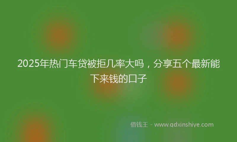 2025年热门车贷被拒几率大吗,分享五个最新能下来钱的口子