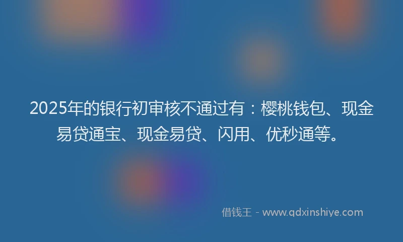 2025年的银行初审核不通过有:樱桃钱包、现金易贷通宝、现金易贷、闪用、优秒通等。
