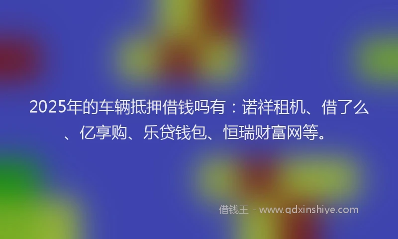 2025年的车辆抵押借钱吗有:诺祥租机、借了么、亿享购、乐贷钱包、恒瑞财富网等。