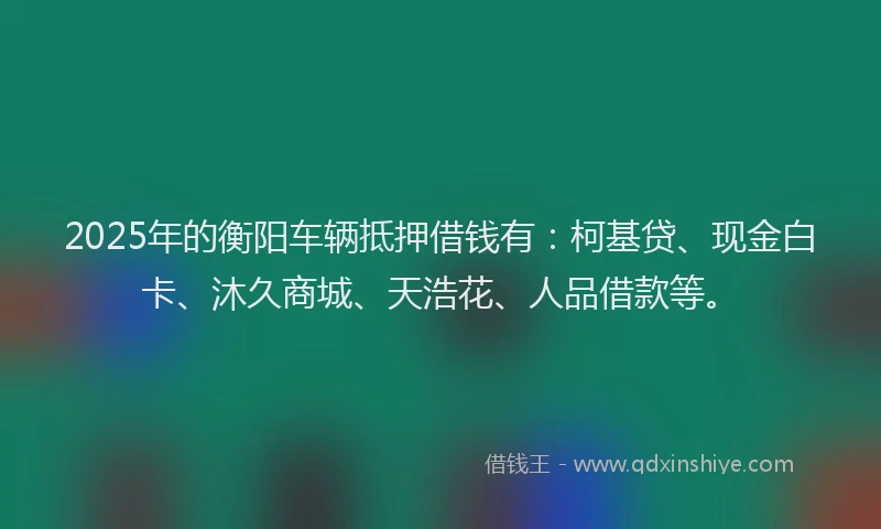 2025年的衡阳车辆抵押借钱有:柯基贷、现金白卡、沐久商城、天浩花、人品借款等。
