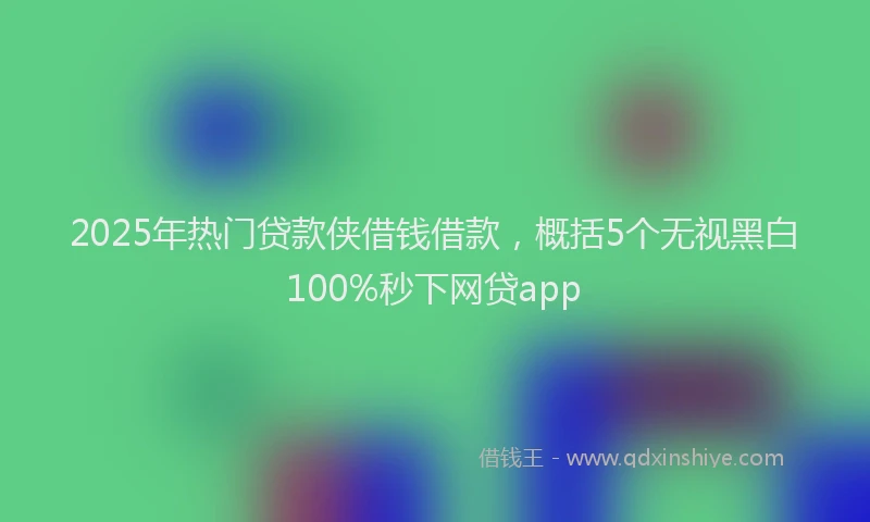 2025年热门贷款侠借钱借款，概括5个无视黑白100%秒下网贷app