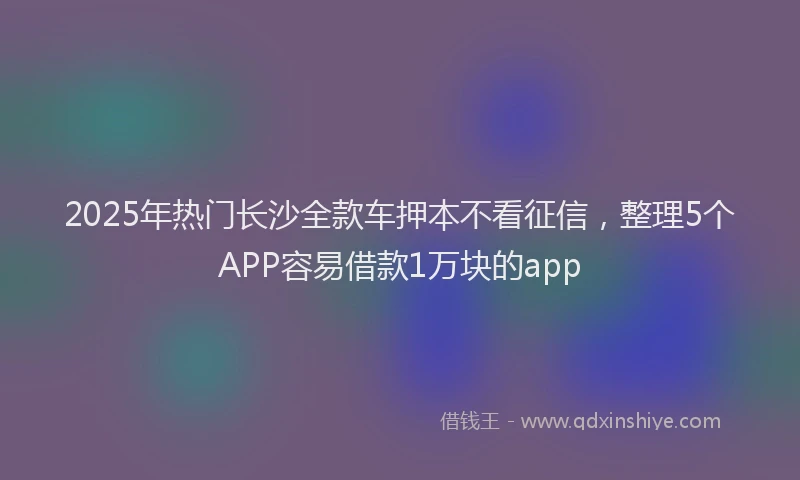 2025年热门长沙全款车押本不看征信,整理5个APP容易借款1万块的app