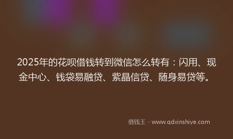2025年的花呗借钱转到微信怎么转有：闪用、现金中心、钱袋易融贷、紫晶信贷、随身易贷等。