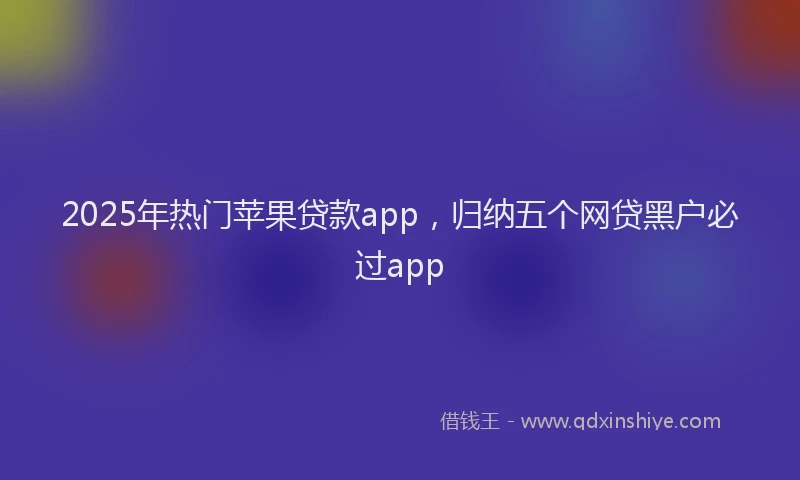 2025年热门苹果贷款app,归纳五个网贷黑户必过app