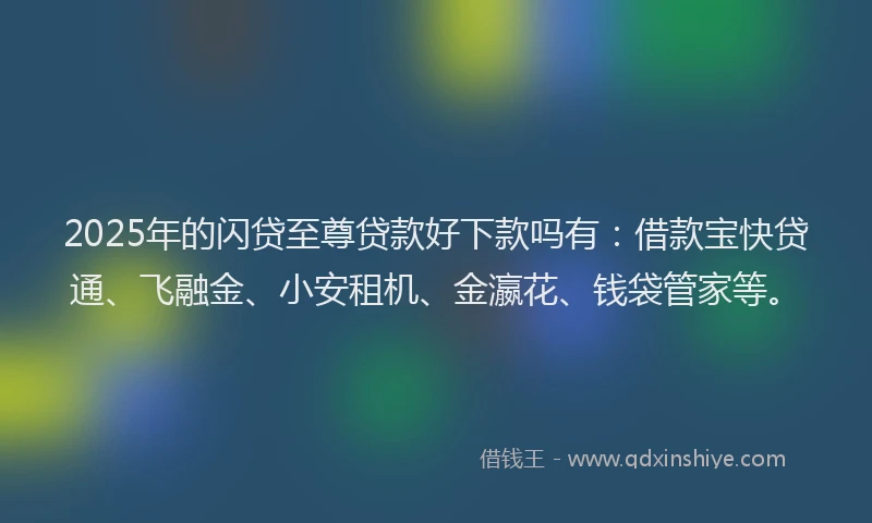 2025年的闪贷至尊贷款好下款吗有：借款宝快贷通、飞融金、小安租机、金瀛花、钱袋管家等。