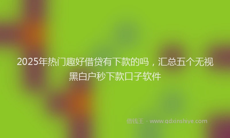 2025年热门趣好借贷有下款的吗,汇总五个无视黑白户秒下款口子软件