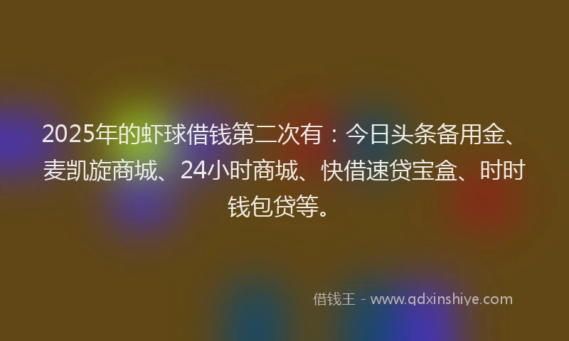 2025年的虾球借钱第二次有：今日头条备用金、麦凯旋商城、24小时商城、快借速贷宝盒、时时钱包贷等。