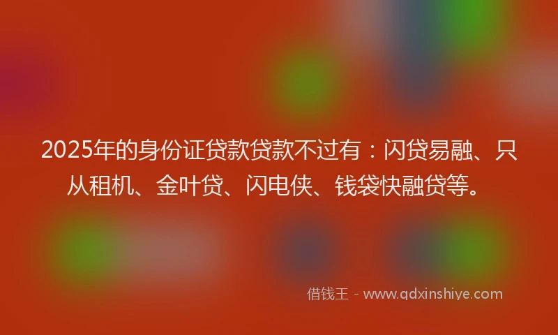 2025年的身份证贷款贷款不过有：闪贷易融、只从租机、金叶贷、闪电侠、钱袋快融贷等。