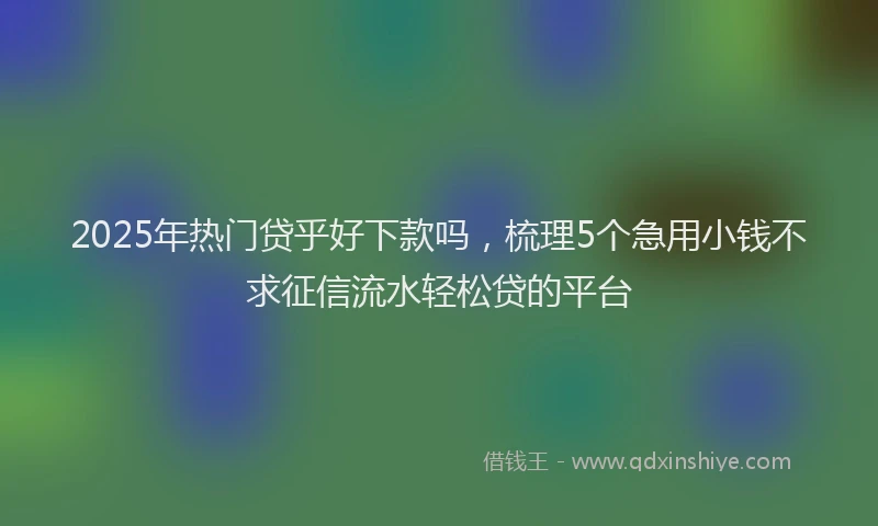 2025年热门贷乎好下款吗，梳理5个急用小钱不求征信流水轻松贷的平台