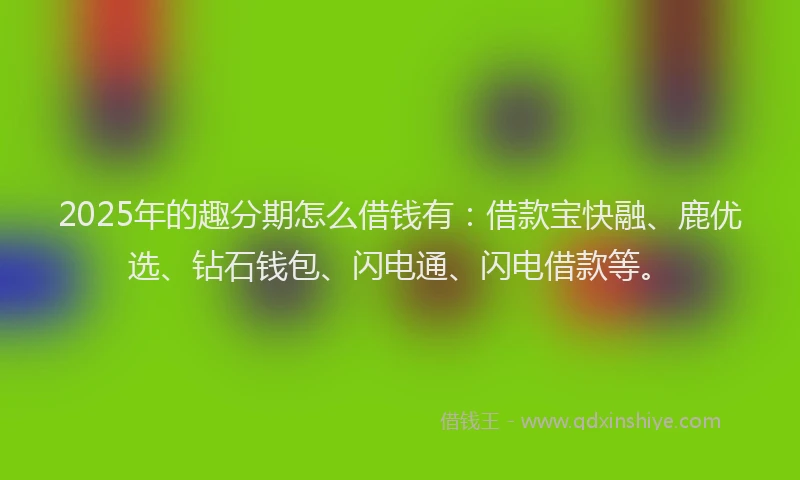 2025年的趣分期怎么借钱有：借款宝快融、鹿优选、钻石钱包、闪电通、闪电借款等。