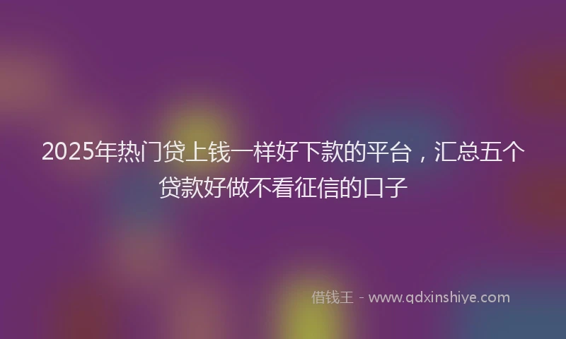 2025年热门贷上钱一样好下款的平台，汇总五个贷款好做不看征信的口子