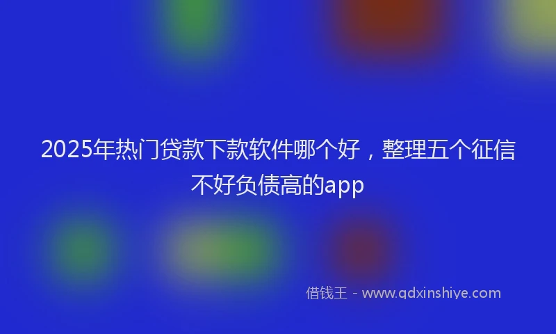 2025年热门贷款下款软件哪个好,整理五个征信不好负债高的app