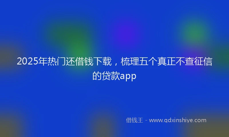 2025年热门还借钱下载，梳理五个真正不查征信的贷款app